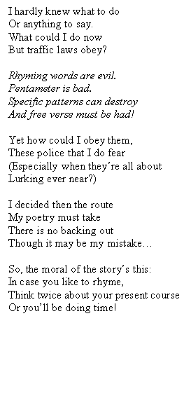Text Box: I hardly knew what to do
Or anything to say.
What could I do now
But traffic laws obey?

Rhyming words are evil.
Pentameter is bad.
Specific patterns can destroy
And free verse must be had!

Yet how could I obey them,
These police that I do fear 
(Especially when they�re all about
Lurking ever near?)

I decided then the route
My poetry must take
There is no backing out
Though it may be my mistake�

So, the moral of the story�s this:
In case you like to rhyme,
Think twice about your present course
Or you�ll be doing time! 

